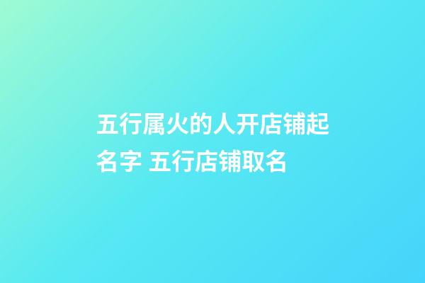 五行属火的人开店铺起名字 五行店铺取名-第1张-店铺起名-玄机派